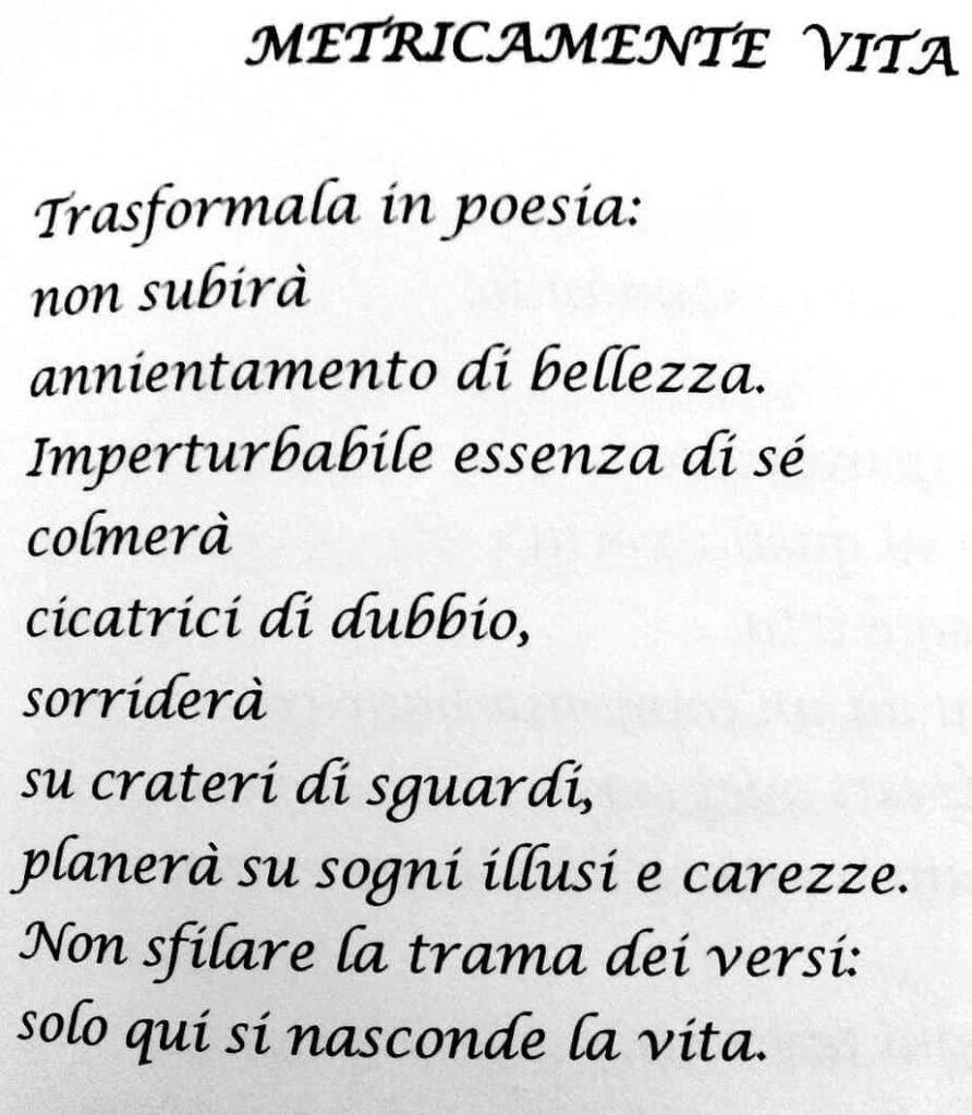 La poesia di Antonella Cutrupi, Metricamente Vita.
Trasformala in poesìa:
non subirà
annientamento di bellezza.
Imperturbabile essenza di sé
colmerà
cicatrici di dubbio,
sorriderà
su crateri di guardi,
planerà su sogni illusi e carezze.
Non sfilare la trama dei versi:
solo qui si nasconde la vita.