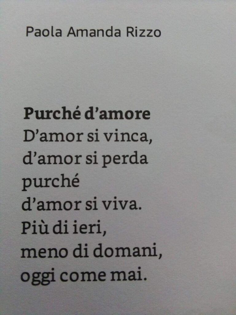 Un estratto dal libro Polvere e Luce di Paola Amanda Rizzo. 
Purché d'amore
D'amor si vinca, 
d'amor si perda
purché
d'amor si viva.
Più di ieri,
meno di domani,
oggi come mai.